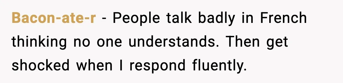 Bacon-ate-r - People talk badly in French thinking no one understands. Then get shocked when I respond fluently.