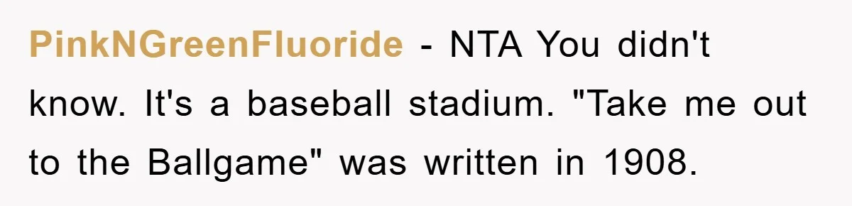 PinkNGreenFluoride - NTA You didn't know. It's a baseball stadium. "Take me out to the Ballgame" was written in 1908.