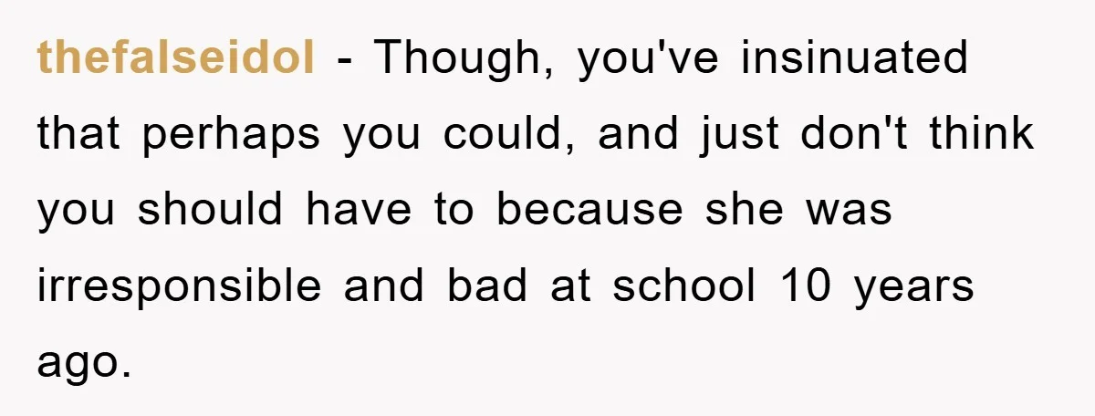thefalseidol - Though, you've insinuated that perhaps you could, and just don't think you should have to because she was irresponsible and bad at school 10 years ago.