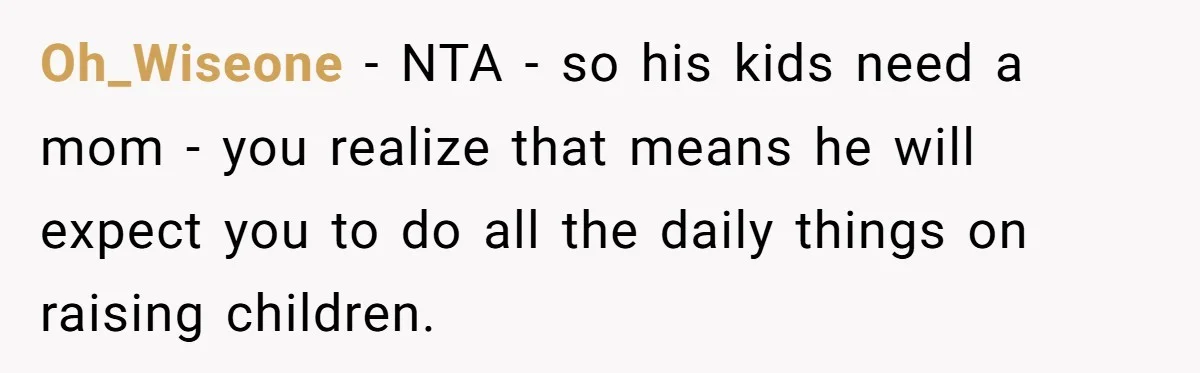 “His Kids Need a Mother”: Widow Faces Guilt Trip for Prioritizing Her Own Children Oh_Wiseone − NTA - so his kids need a mom - you realize that means he will expect you to do all the daily things on raising children.