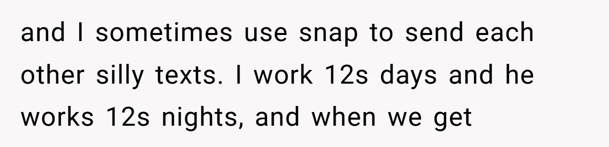 Family Trust Collapses After Aunt Secretly Creates Social Media Accounts for Her Niece and I sometimes use snap to send each other silly texts. I work 12s days and he works 12s nights, and when we get