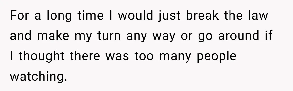 For a long time I would just break the law and make my turn any way or go around if I thought there was too many people watching.