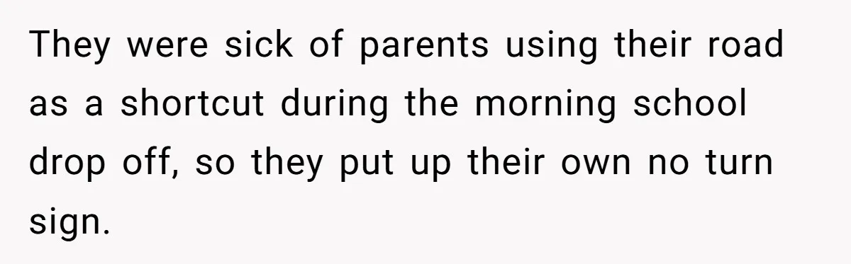 They were sick of parents using their road as a shortcut during the morning school drop off, so they put up their own no turn sign.
