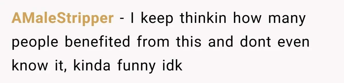AMaleStripper − I keep thinkin how many people benefited from this and dont even know it, kinda funny idk