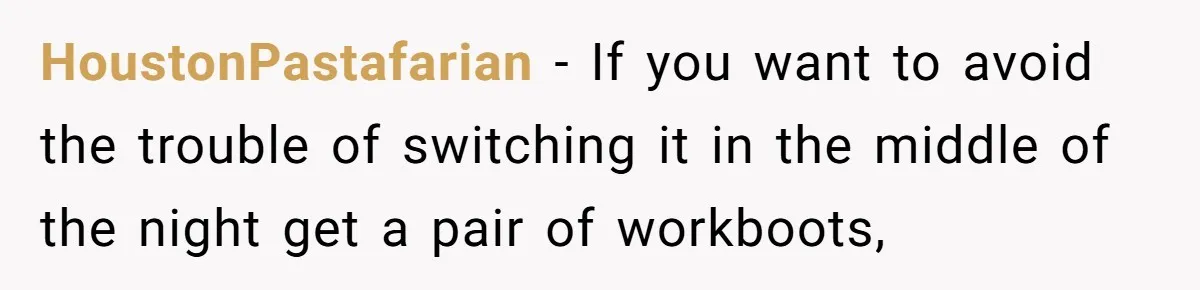HoustonPastafarian − If you want to avoid the trouble of switching it in the middle of the night get a pair of workboots,