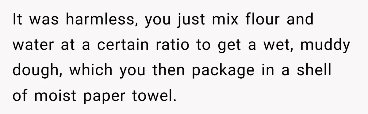 It was harmless, you just mix flour and water at a certain ratio to get a wet, muddy dough, which you then package in a shell of moist paper towel.