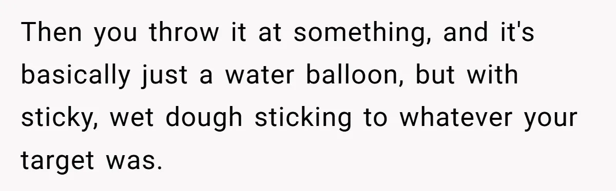 Then you throw it at something, and it's basically just a water balloon, but with sticky, wet dough sticking to whatever your target was.