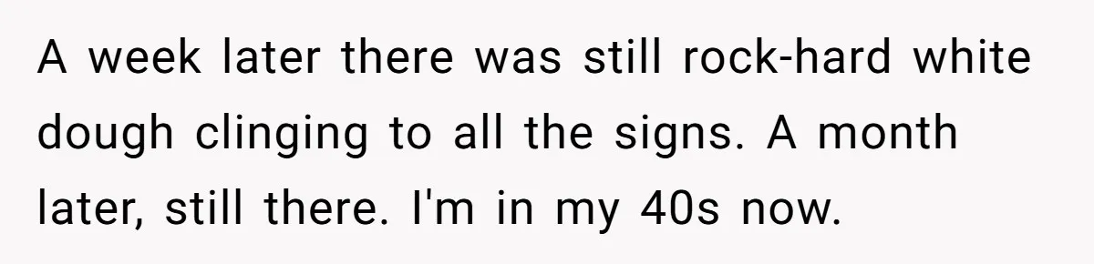 A week later there was still rock-hard white dough clinging to all the signs. A month later, still there. I'm in my 40s now.