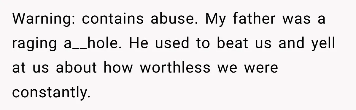 Warning: contains abuse. My father was a raging a__hole. He used to beat us and yell at us about how worthless we were constantly.