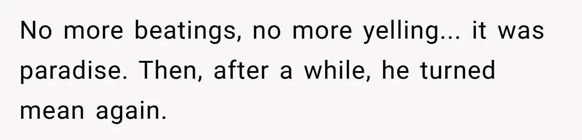 No more beatings, no more yelling... it was paradise. Then, after a while, he turned mean again.