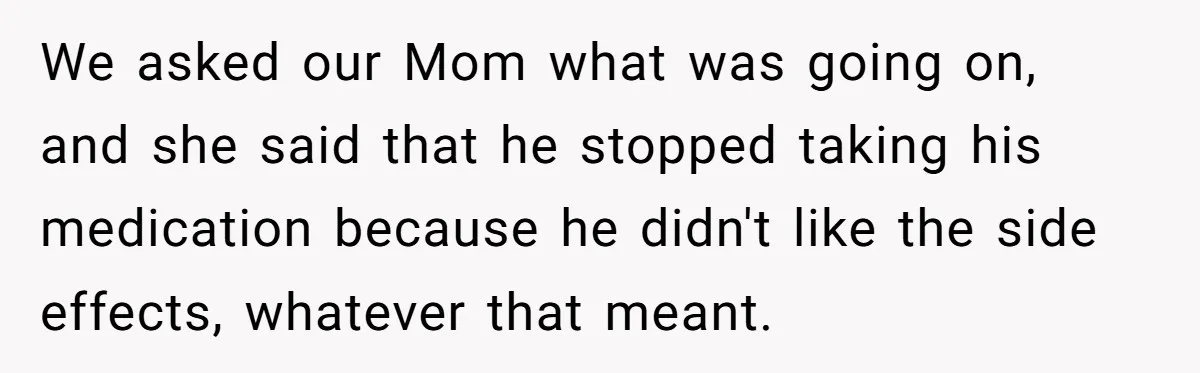 We asked our Mom what was going on, and she said that he stopped taking his medication because he didn't like the side effects, whatever that meant.