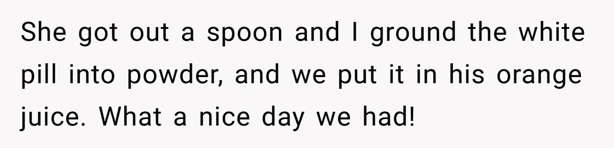 She got out a spoon and I ground the white pill into powder, and we put it in his orange juice. What a nice day we had!