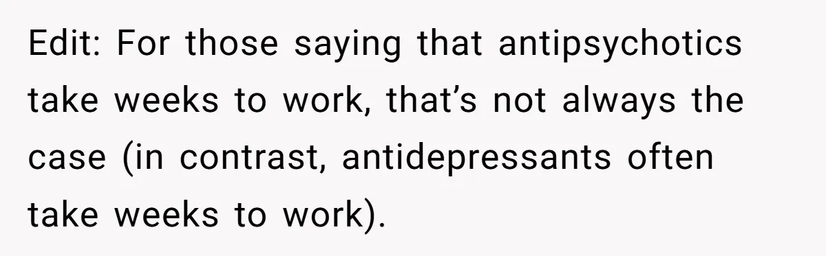 Edit: For those saying that antipsychotics take weeks to work, that’s not always the case (in contrast, antidepressants often take weeks to work).