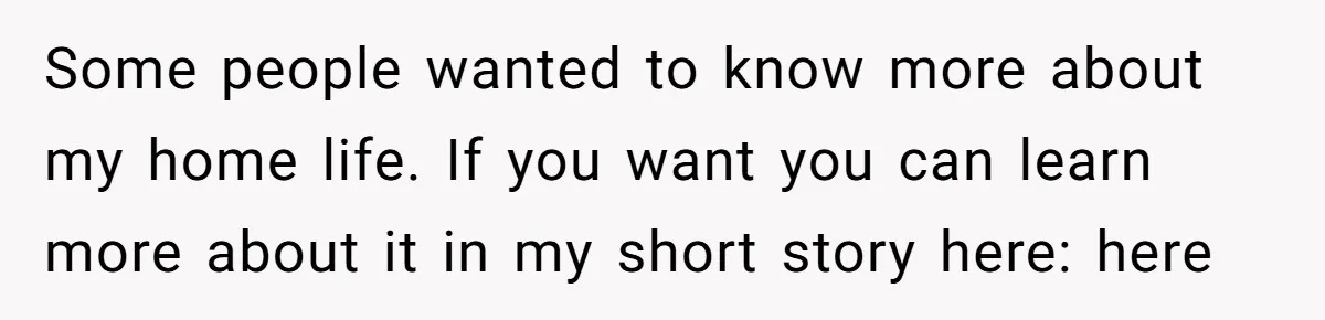 Some people wanted to know more about my home life. If you want you can learn more about it in my short story here: here