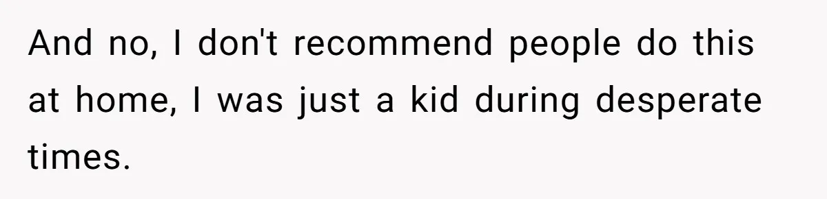 And no, I don't recommend people do this at home, I was just a kid during desperate times.