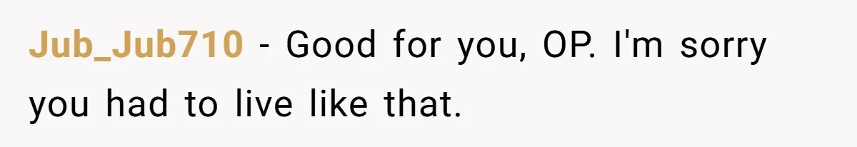 Jub_Jub710 − Good for you, OP. I'm sorry you had to live like that.