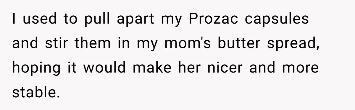 I used to pull apart my Prozac capsules and stir them in my mom's butter spread, hoping it would make her nicer and more stable.
