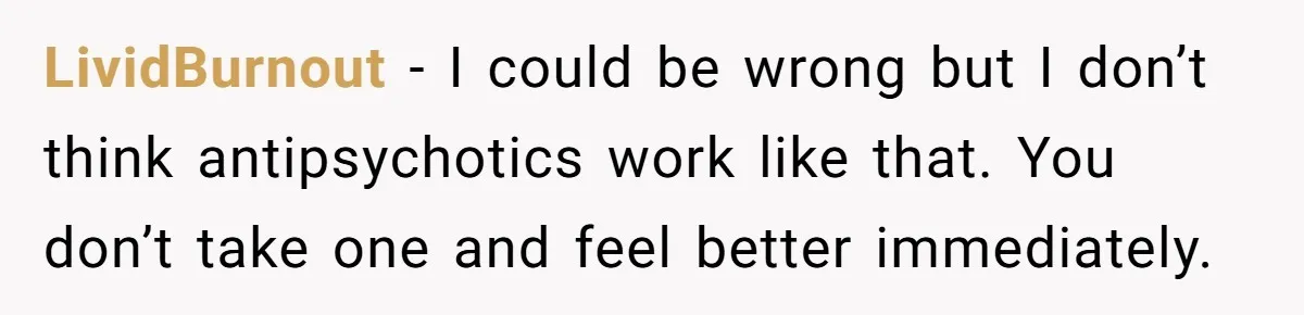 LividBurnout − I could be wrong but I don’t think antipsychotics work like that. You don’t take one and feel better immediately.
