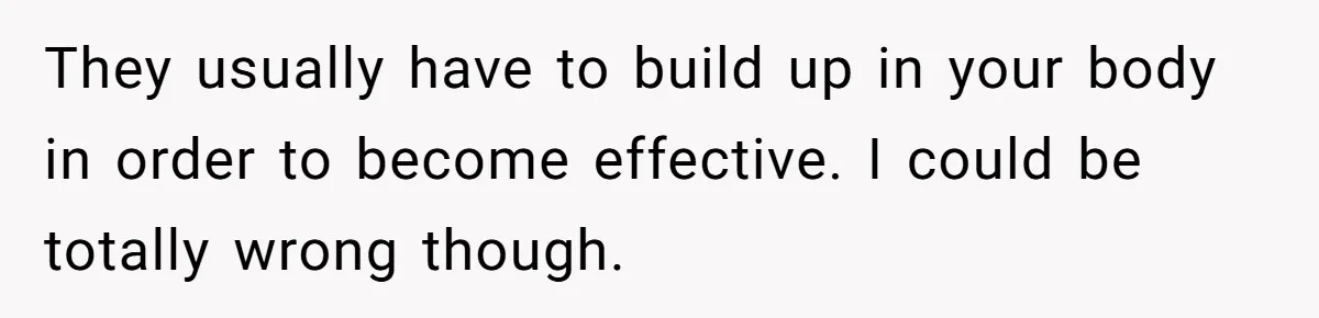 They usually have to build up in your body in order to become effective. I could be totally wrong though.