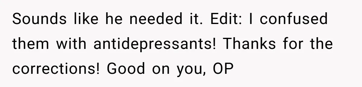 Sounds like he needed it. Edit: I confused them with antidepressants! Thanks for the corrections! Good on you, OP