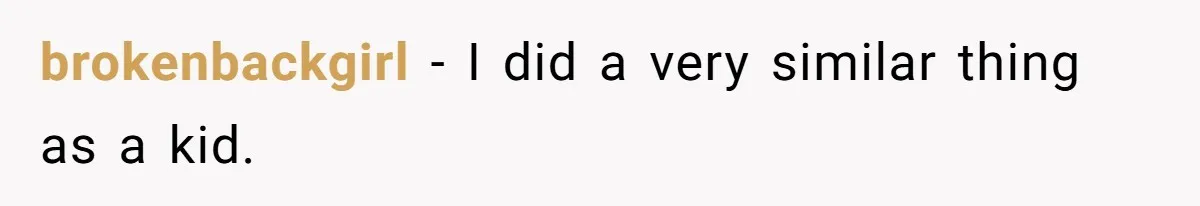 brokenbackgirl − I did a very similar thing as a kid.