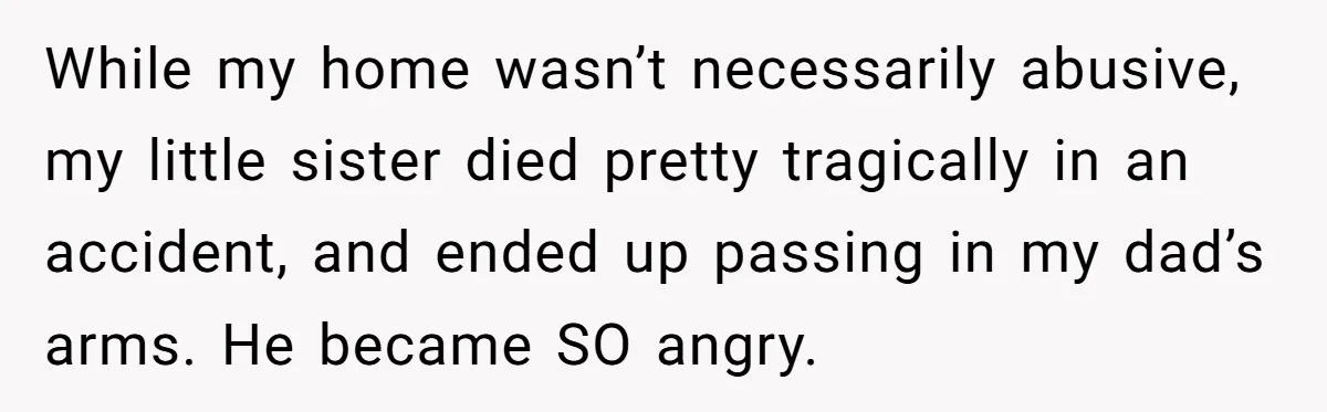 While my home wasn’t necessarily abusive, my little sister died pretty tragically in an accident, and ended up passing in my dad’s arms. He became SO angry.