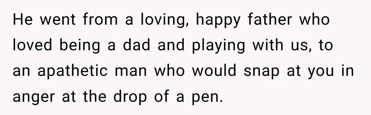 He went from a loving, happy father who loved being a dad and playing with us, to an apathetic man who would snap at you in anger at the drop...