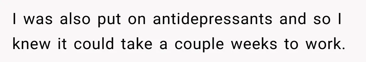 I was also put on antidepressants and so I knew it could take a couple weeks to work.