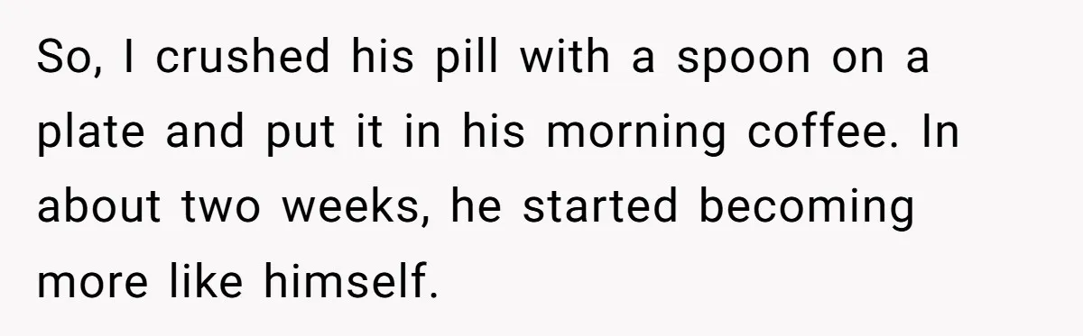 So, I crushed his pill with a spoon on a plate and put it in his morning coffee. In about two weeks, he started becoming more like himself.