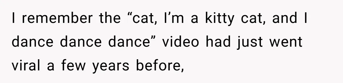 I remember the “cat, I’m a kitty cat, and I dance dance dance” video had just went viral a few years before,