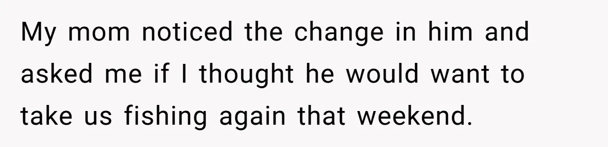 My mom noticed the change in him and asked me if I thought he would want to take us fishing again that weekend.