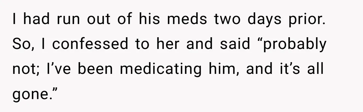 I had run out of his meds two days prior. So, I confessed to her and said “probably not; I’ve been medicating him, and it’s all gone.”
