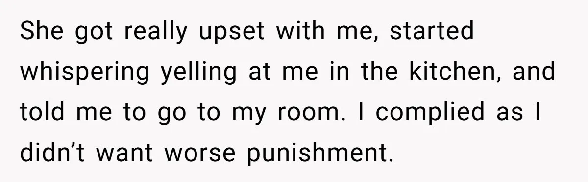 She got really upset with me, started whispering yelling at me in the kitchen, and told me to go to my room. I complied as I didn’t want worse punishment.