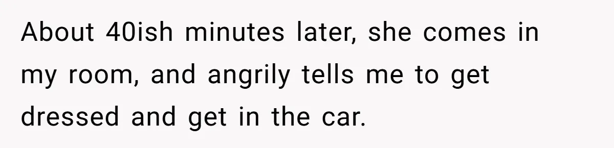 About 40ish minutes later, she comes in my room, and angrily tells me to get dressed and get in the car.