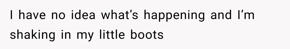 I have no idea what’s happening and I’m shaking in my little boots