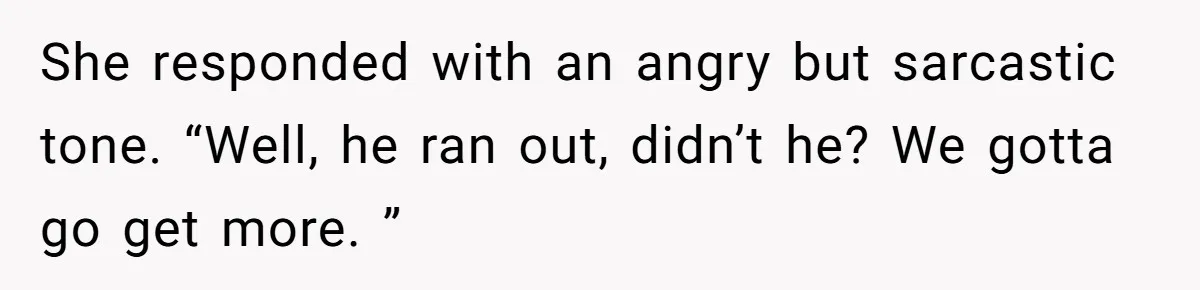 She responded with an angry but sarcastic tone. “Well, he ran out, didn’t he? We gotta go get more. ”