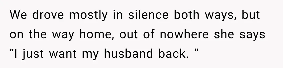 We drove mostly in silence both ways, but on the way home, out of nowhere she says “I just want my husband back. ”