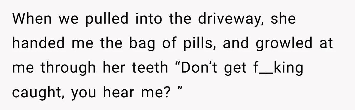 When we pulled into the driveway, she handed me the bag of pills, and growled at me through her teeth “Don’t get f__king caught, you hear me? ”