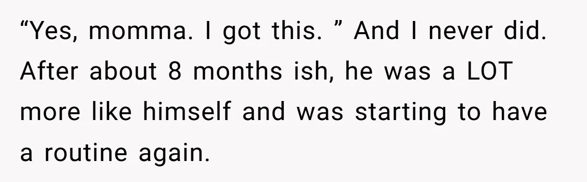 “Yes, momma. I got this. ” And I never did. After about 8 months ish, he was a LOT more like himself and was starting to have a routine again.
