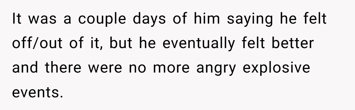 It was a couple days of him saying he felt off/out of it, but he eventually felt better and there were no more angry explosive events.