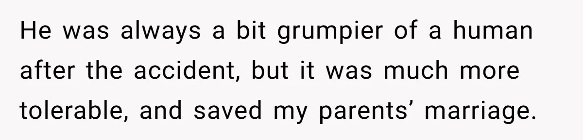 He was always a bit grumpier of a human after the accident, but it was much more tolerable, and saved my parents’ marriage.