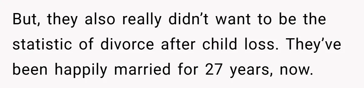 But, they also really didn’t want to be the statistic of divorce after child loss. They’ve been happily married for 27 years, now.