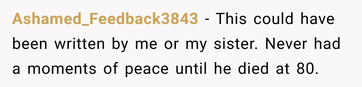 Ashamed_Feedback3843 − This could have been written by me or my sister. Never had a moments of peace until he died at 80.