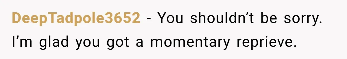 DeepTadpole3652 − You shouldn’t be sorry. I’m glad you got a momentary reprieve.