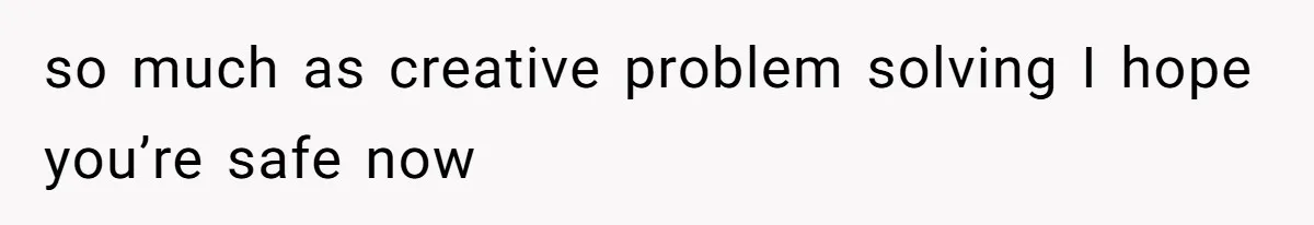 so much as creative problem solving I hope you’re safe now