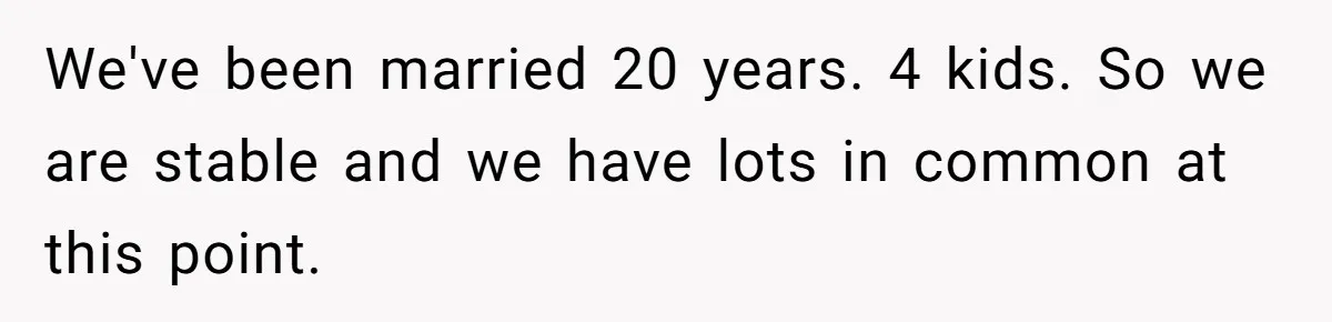 Woman Married For Money At 19, Now She’s Warning Her Daughter Not To Make The Same Mistake We've been married 20 years. 4 kids. So we are stable and we have lots in common at this point.