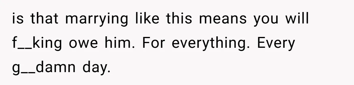 Woman Married For Money At 19, Now She’s Warning Her Daughter Not To Make The Same Mistake is that marrying like this means you will f__king owe him. For everything. Every g__damn day.