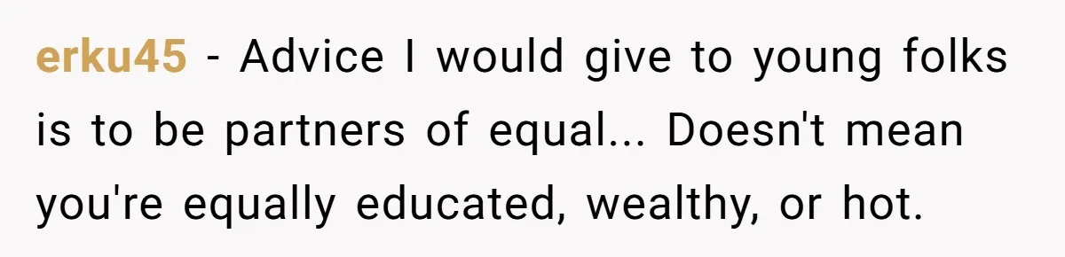 Woman Married For Money At 19, Now She’s Warning Her Daughter Not To Make The Same Mistake erku45 − Advice I would give to young folks is to be partners of equal... Doesn't mean you're equally educated, wealthy, or hot.