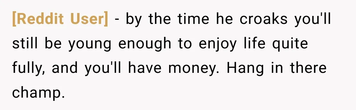 [Reddit User] − by the time he croaks you'll still be young enough to enjoy life quite fully, and you'll have money. Hang in there champ.