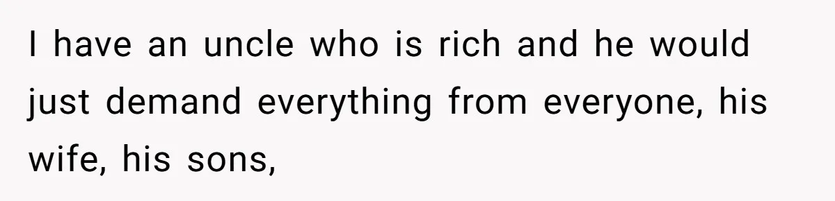Woman Married For Money At 19, Now She’s Warning Her Daughter Not To Make The Same Mistake I have an uncle who is rich and he would just demand everything from everyone, his wife, his sons,